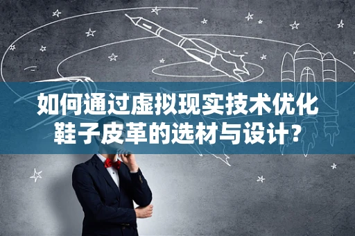如何通过虚拟现实技术优化鞋子皮革的选材与设计？