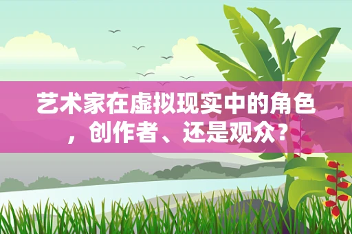 艺术家在虚拟现实中的角色，创作者、还是观众？