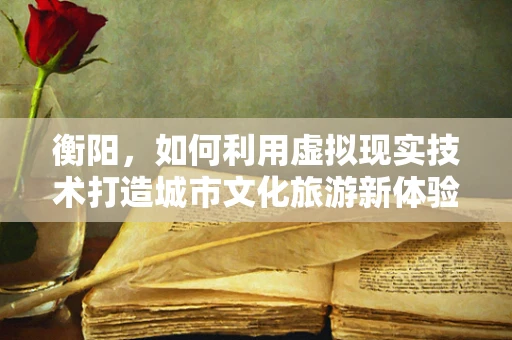衡阳，如何利用虚拟现实技术打造城市文化旅游新体验？
