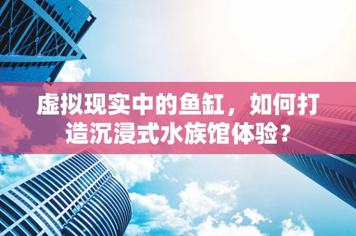 虚拟现实中的鱼缸，如何打造沉浸式水族馆体验？