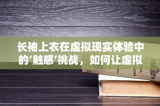长袖上衣在虚拟现实体验中的‘触感’挑战，如何让虚拟触觉更真实？