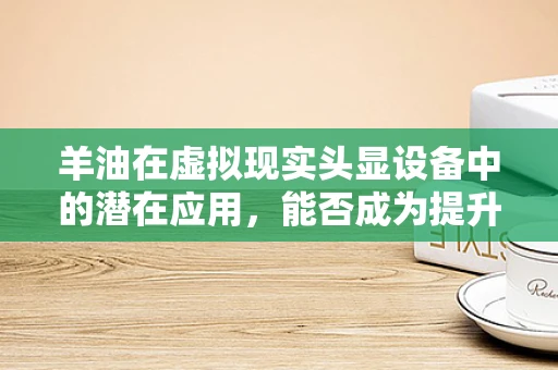 羊油在虚拟现实头显设备中的潜在应用，能否成为提升用户体验的新‘油’？