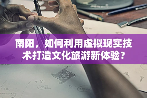 南阳，如何利用虚拟现实技术打造文化旅游新体验？