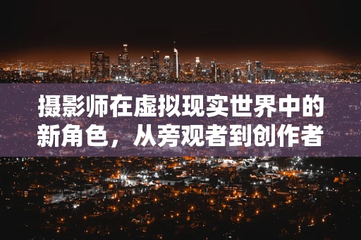 摄影师在虚拟现实世界中的新角色，从旁观者到创作者的转变？