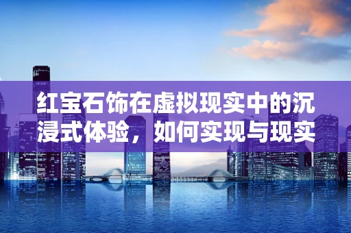 红宝石饰在虚拟现实中的沉浸式体验，如何实现与现实的完美融合？