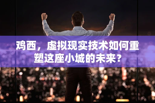 鸡西，虚拟现实技术如何重塑这座小城的未来？