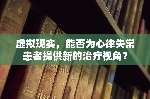 虚拟现实，能否为心律失常患者提供新的治疗视角？
