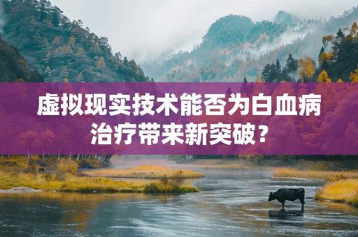虚拟现实技术能否为白血病治疗带来新突破？