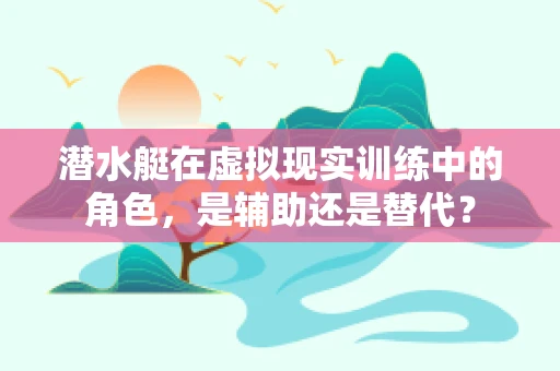 潜水艇在虚拟现实训练中的角色，是辅助还是替代？