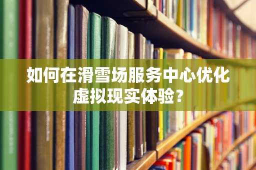 如何在滑雪场服务中心优化虚拟现实体验？