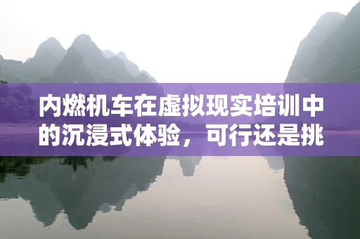内燃机车在虚拟现实培训中的沉浸式体验，可行还是挑战？