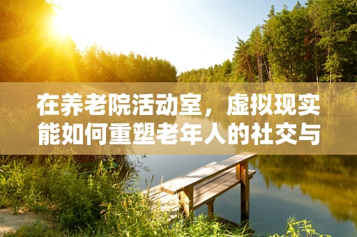 在养老院活动室，虚拟现实能如何重塑老年人的社交与娱乐体验？