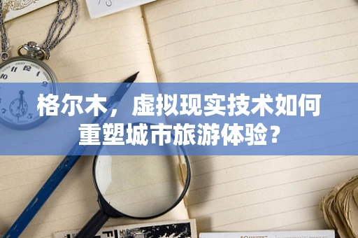 格尔木，虚拟现实技术如何重塑城市旅游体验？