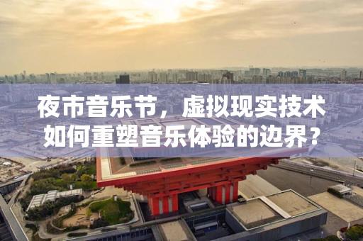 夜市音乐节，虚拟现实技术如何重塑音乐体验的边界？