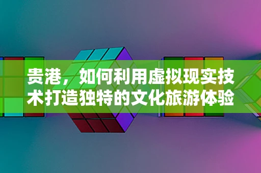 贵港，如何利用虚拟现实技术打造独特的文化旅游体验？