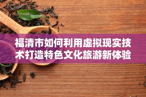 福清市如何利用虚拟现实技术打造特色文化旅游新体验？