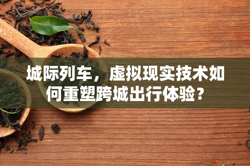 城际列车，虚拟现实技术如何重塑跨城出行体验？