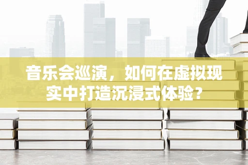 音乐会巡演，如何在虚拟现实中打造沉浸式体验？