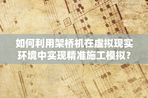 如何利用架桥机在虚拟现实环境中实现精准施工模拟？