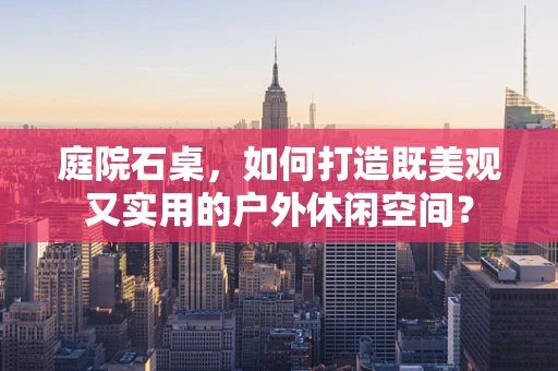 庭院石桌，如何打造既美观又实用的户外休闲空间？