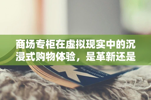 商场专柜在虚拟现实中的沉浸式购物体验，是革新还是挑战？