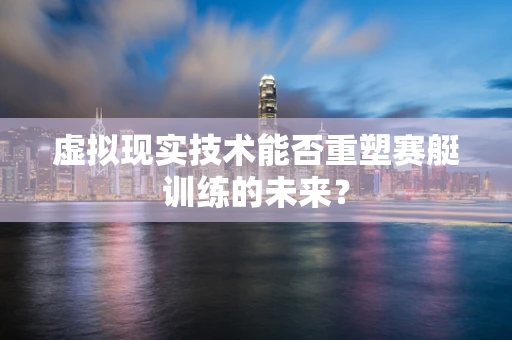 虚拟现实技术能否重塑赛艇训练的未来？
