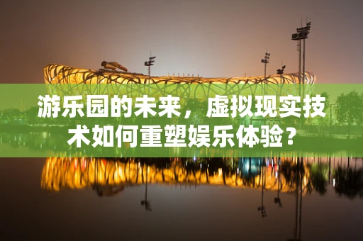 游乐园的未来，虚拟现实技术如何重塑娱乐体验？