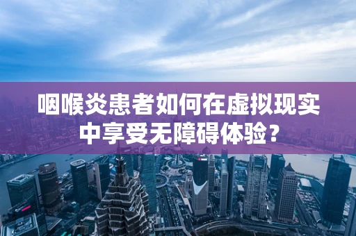 咽喉炎患者如何在虚拟现实中享受无障碍体验？