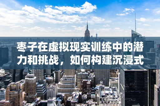 枣子在虚拟现实训练中的潜力和挑战，如何构建沉浸式体验？