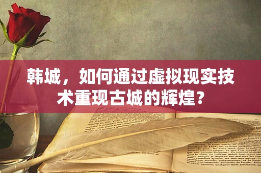 韩城，如何通过虚拟现实技术重现古城的辉煌？
