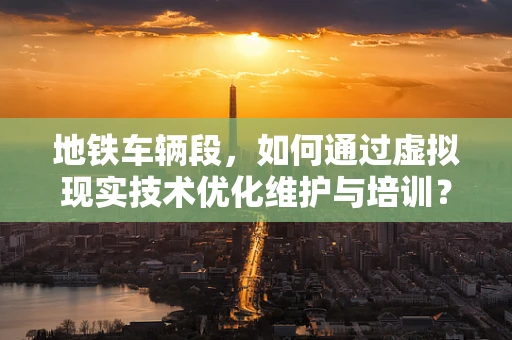 地铁车辆段，如何通过虚拟现实技术优化维护与培训？
