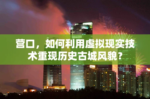 营口，如何利用虚拟现实技术重现历史古城风貌？