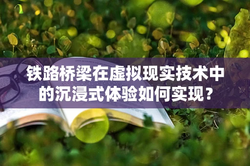 铁路桥梁在虚拟现实技术中的沉浸式体验如何实现？