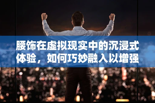 腰饰在虚拟现实中的沉浸式体验，如何巧妙融入以增强用户参与感？