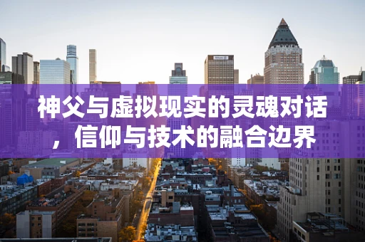 神父与虚拟现实的灵魂对话，信仰与技术的融合边界