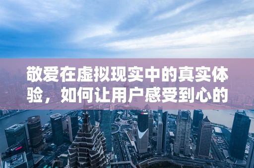 敬爱在虚拟现实中的真实体验，如何让用户感受到心的共鸣？
