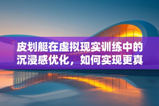皮划艇在虚拟现实训练中的沉浸感优化，如何实现更真实的体验？