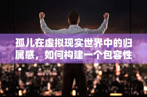 孤儿在虚拟现实世界中的归属感，如何构建一个包容性的VR社区？