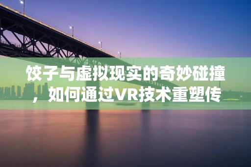 饺子与虚拟现实的奇妙碰撞，如何通过VR技术重塑传统美食体验？