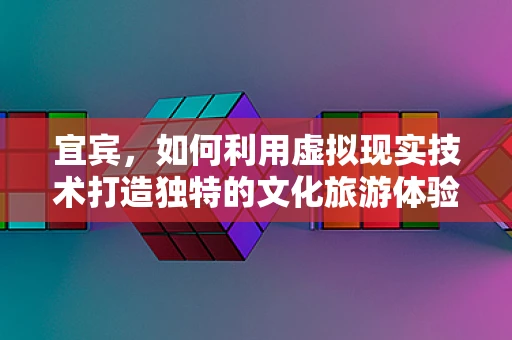 宜宾，如何利用虚拟现实技术打造独特的文化旅游体验？