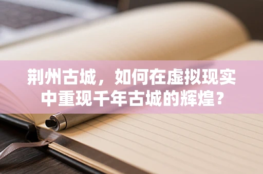 荆州古城，如何在虚拟现实中重现千年古城的辉煌？