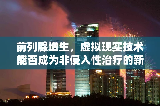 前列腺增生，虚拟现实技术能否成为非侵入性治疗的新曙光？