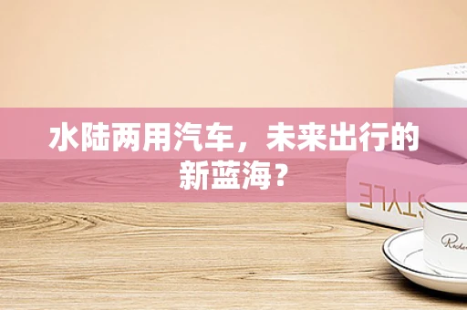 水陆两用汽车，未来出行的新蓝海？