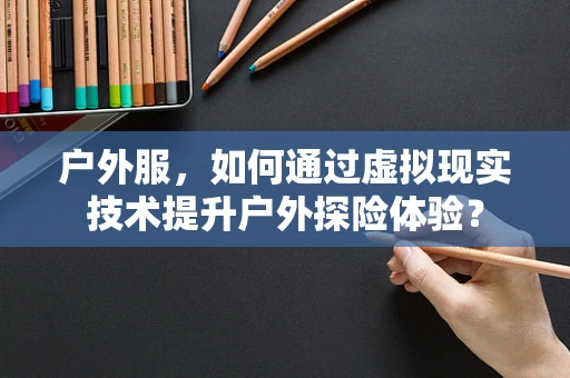 户外服，如何通过虚拟现实技术提升户外探险体验？