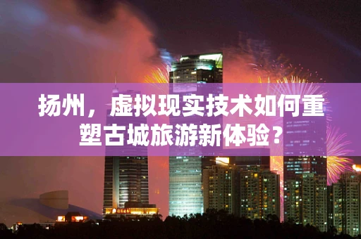 扬州，虚拟现实技术如何重塑古城旅游新体验？
