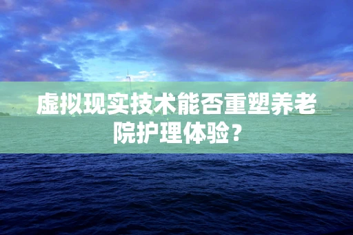 虚拟现实技术能否重塑养老院护理体验？