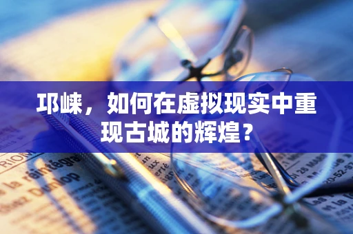 邛崃，如何在虚拟现实中重现古城的辉煌？