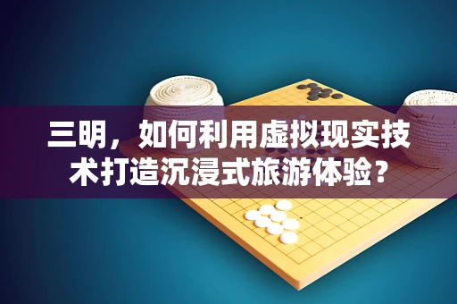 三明，如何利用虚拟现实技术打造沉浸式旅游体验？