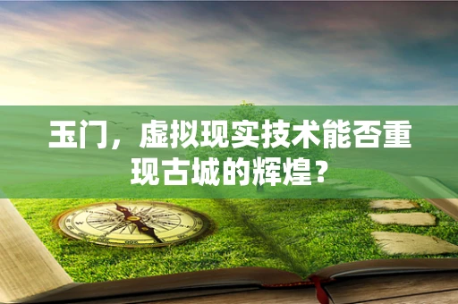 玉门，虚拟现实技术能否重现古城的辉煌？