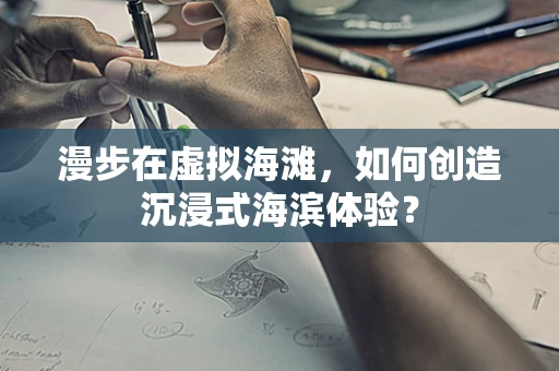 漫步在虚拟海滩，如何创造沉浸式海滨体验？